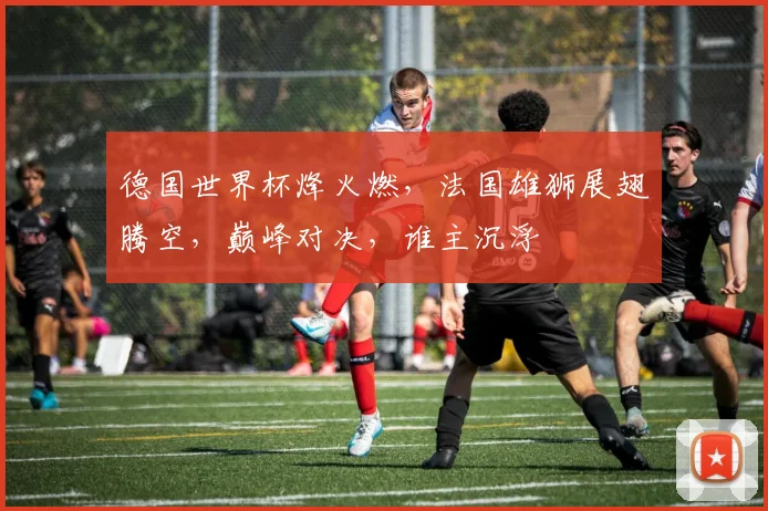 德国世界杯烽火燃，法国雄狮展翅腾空，巅峰对决，谁主沉浮