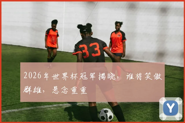 2026年世界杯冠军揭晓，谁将笑傲群雄，悬念重重