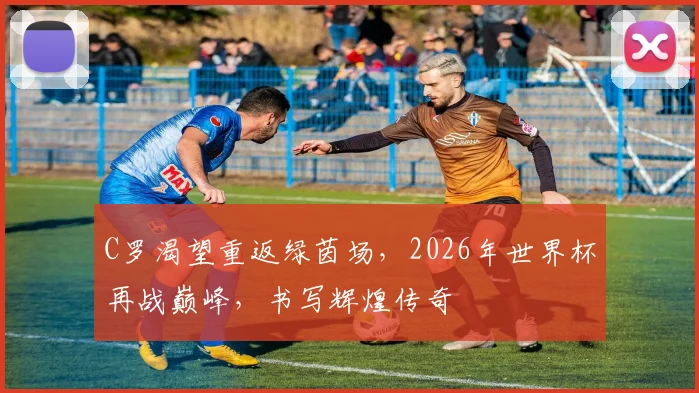 C罗渴望重返绿茵场，2026年世界杯再战巅峰，书写辉煌传奇