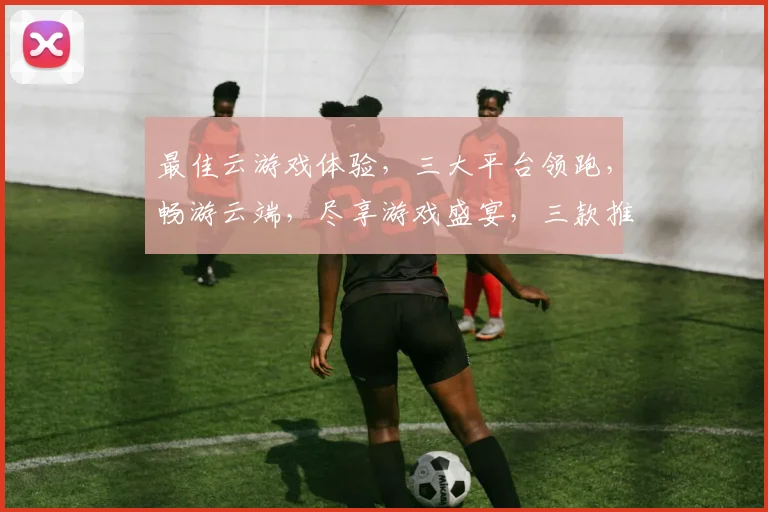 最佳云游戏体验，三大平台领跑，畅游云端，尽享游戏盛宴，三款推荐，你选哪款
