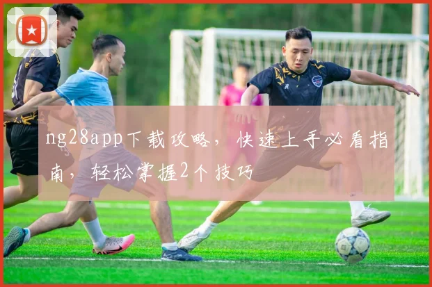 ng28app下载攻略，快速上手必看指南，轻松掌握2个技巧