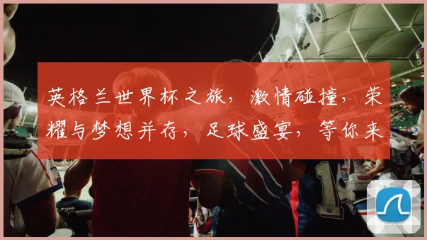 英格兰世界杯之旅，激情碰撞，荣耀与梦想并存，足球盛宴，等你来见证
