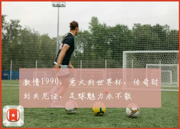 激情1990，意大利世界杯，传奇时刻共见证，足球魅力永不散