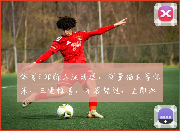 体育app新人注册送，海量福利等你来，三重惊喜，不容错过，立即加入